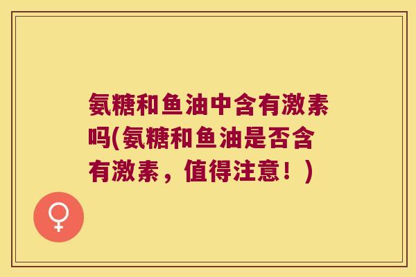 氨糖和鱼油中含有激素吗(氨糖和鱼油是否含有激素,值得注意!)
