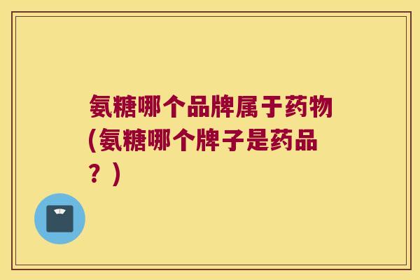 氨糖哪个品牌属于药物(氨糖哪个牌子是药品?)