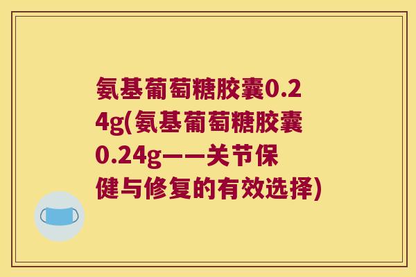 氨基葡萄糖胶囊0.24g(氨基葡萄糖胶囊0.24g——关节保健与修复的有效选择)