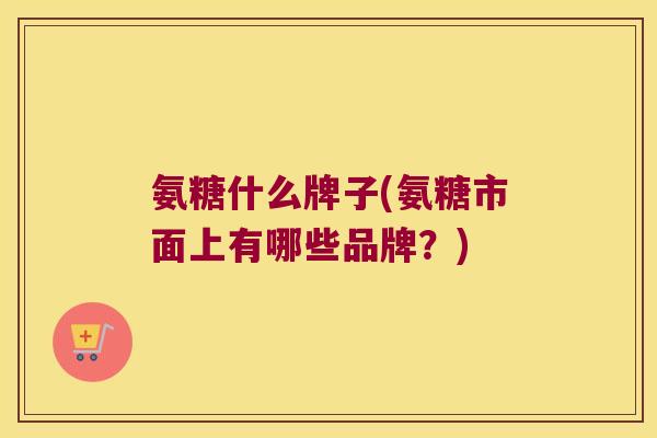 氨糖什么牌子(氨糖市面上有哪些品牌?)