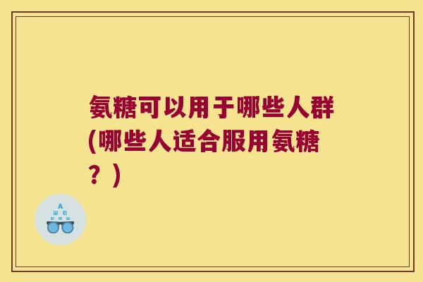 氨糖可以用于哪些人群(哪些人适合服用氨糖?) 氨糖可以用于哪些人群(哪些人适合服用氨糖?)
