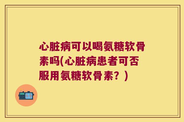 心脏病可以喝氨糖软骨素吗(心脏病患者可否服用氨糖软骨素?)