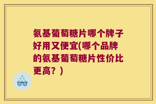 氨基葡萄糖片哪个牌子好用又便宜(哪个品牌的氨基葡萄糖片性价比更高?)