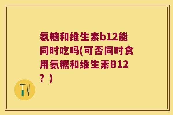 氨糖和维生素b12能同时吃吗(可否同时食用氨糖和维生素B12?)