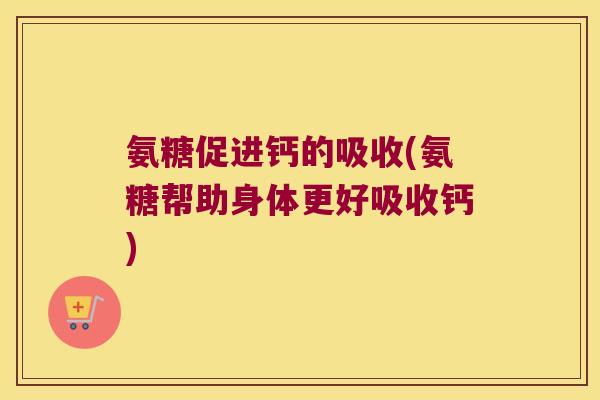 氨糖促进钙的吸收(氨糖帮助身体更好吸收钙)