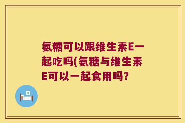 氨糖可以跟维生素E一起吃吗(氨糖与维生素E可以一起食用吗?