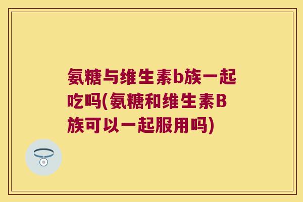 氨糖与维生素b族一起吃吗(氨糖和维生素B族可以一起服用吗)