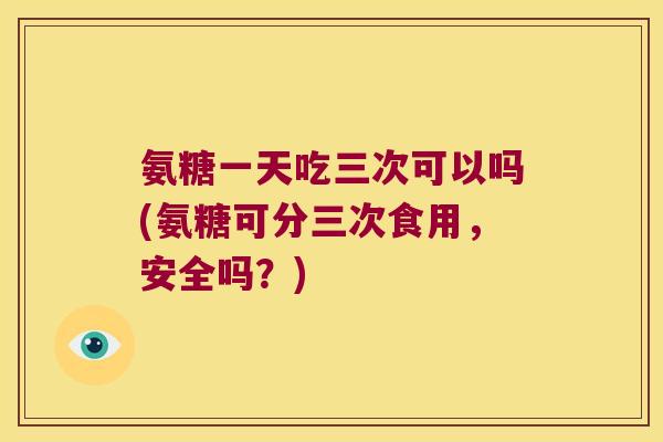 氨糖一天吃三次可以吗(氨糖可分三次食用,安全吗?)