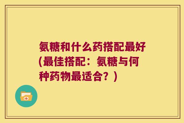氨糖和什么药搭配最好(最佳搭配:氨糖与何种药物最适合?)