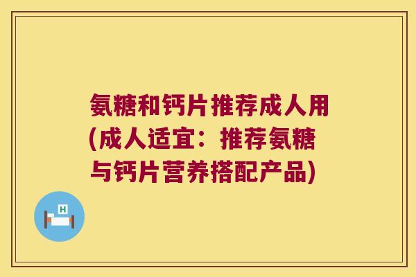 氨糖和钙片推荐成人用(成人适宜:推荐氨糖与钙片营养搭配产品)