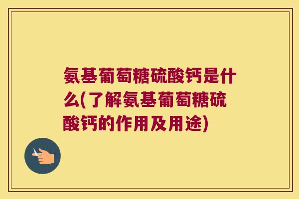 氨基葡萄糖硫酸钙是什么(了解氨基葡萄糖硫酸钙的作用及用途)