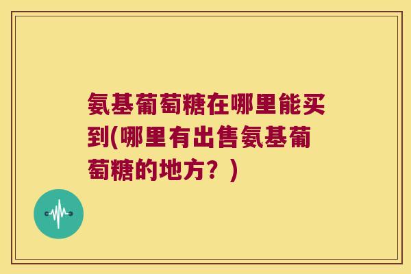 氨基葡萄糖在哪里能买到(哪里有出售氨基葡萄糖的地方?) 氨基葡萄糖在哪里能买到(哪里有出售氨基葡萄糖的地方?)