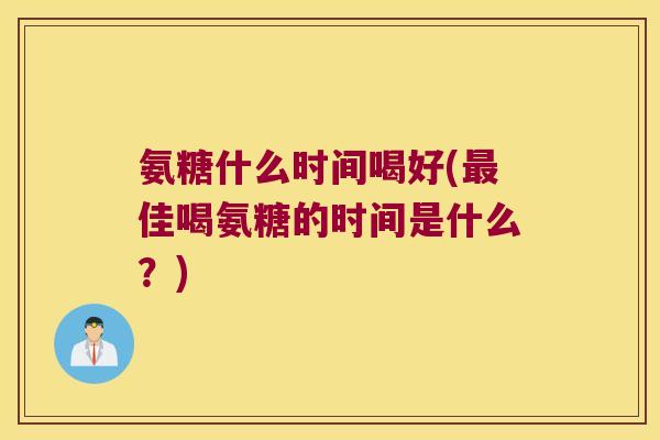 氨糖什么时间喝好(最佳喝氨糖的时间是什么?)