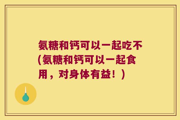 氨糖和钙可以一起吃不(氨糖和钙可以一起食用,对身体有益!)