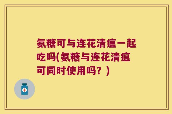 氨糖可与连花清瘟一起吃吗(氨糖与连花清瘟可同时使用吗?)