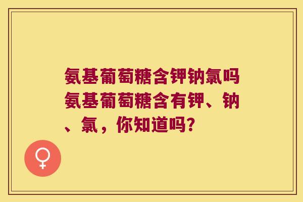 氨基葡萄糖含钾钠氯吗氨基葡萄糖含有钾、钠、氯,你知道吗?