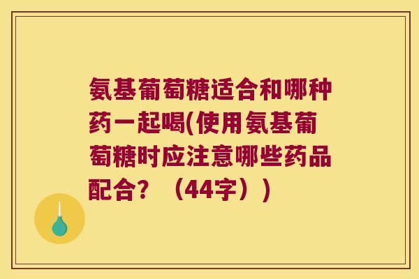 氨基葡萄糖适合和哪种药一起喝(使用氨基葡萄糖时应注意哪些药品配合？（44字）)