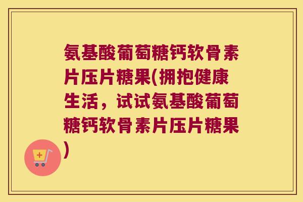 氨基酸葡萄糖钙软骨素片压片糖果(拥抱健康生活,试试氨基酸葡萄糖钙软骨素片压片糖果)