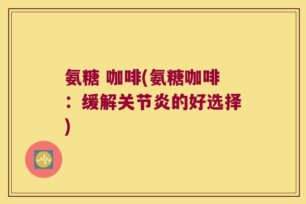 氨糖 咖啡(氨糖咖啡:缓解关节炎的好选择)