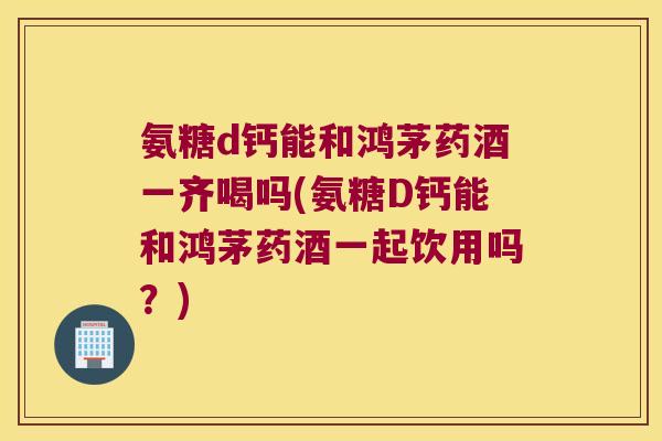 氨糖d钙能和鸿茅药酒一齐喝吗(氨糖D钙能和鸿茅药酒一起饮用吗?)