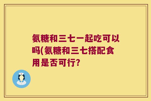 氨糖和三七一起吃可以吗(氨糖和三七搭配食用是否可行?