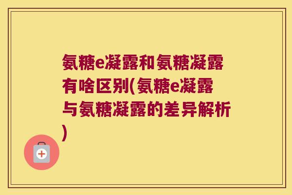 氨糖e凝露和氨糖凝露有啥区别(氨糖e凝露与氨糖凝露的差异解析)