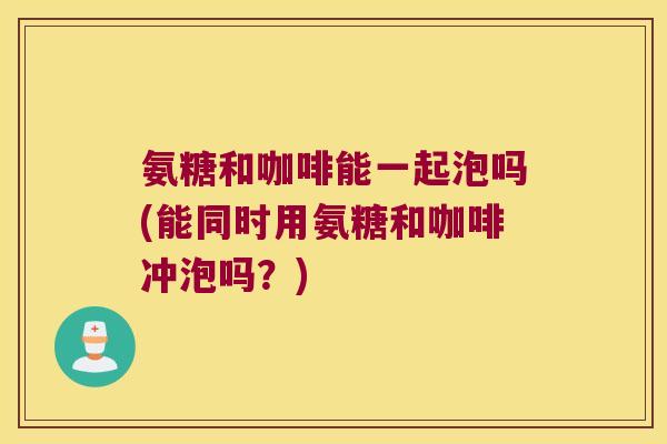 氨糖和咖啡能一起泡吗(能同时用氨糖和咖啡冲泡吗?)