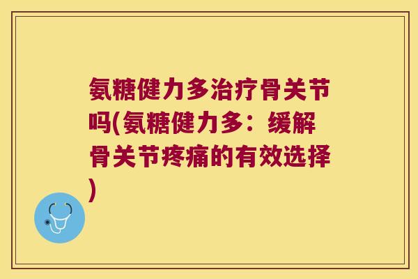 氨糖健力多治疗骨关节吗(氨糖健力多:缓解骨关节疼痛的有效选择)
