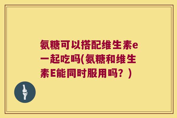 氨糖可以搭配维生素e一起吃吗(氨糖和维生素E能同时服用吗?)