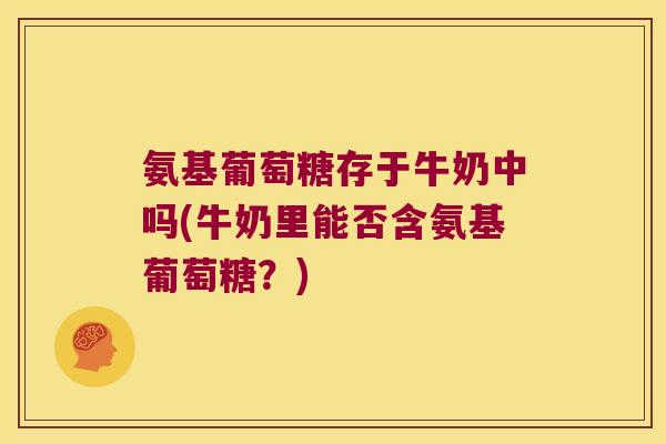 氨基葡萄糖存于牛奶中吗(牛奶里能否含氨基葡萄糖?)
