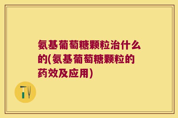 氨基葡萄糖颗粒治什么的(氨基葡萄糖颗粒的药效及应用)