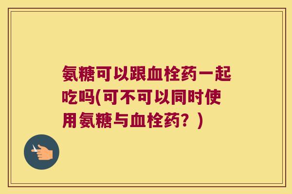 氨糖可以跟血栓药一起吃吗(可不可以同时使用氨糖与血栓药?)