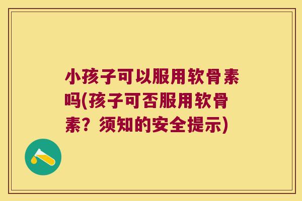 小孩子可以服用软骨素吗(孩子可否服用软骨素?须知的安全提示)