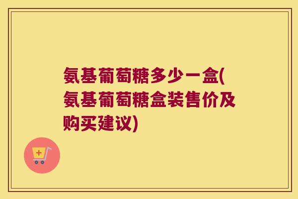 氨基葡萄糖多少一盒(氨基葡萄糖盒装售价及购买建议)
