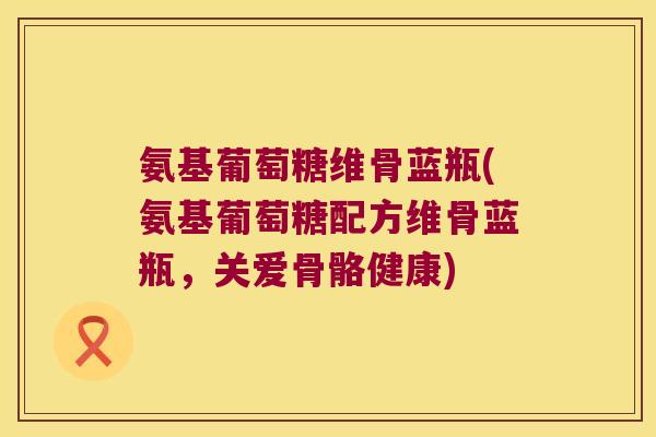 氨基葡萄糖维骨蓝瓶(氨基葡萄糖配方维骨蓝瓶,关爱骨骼健康)
