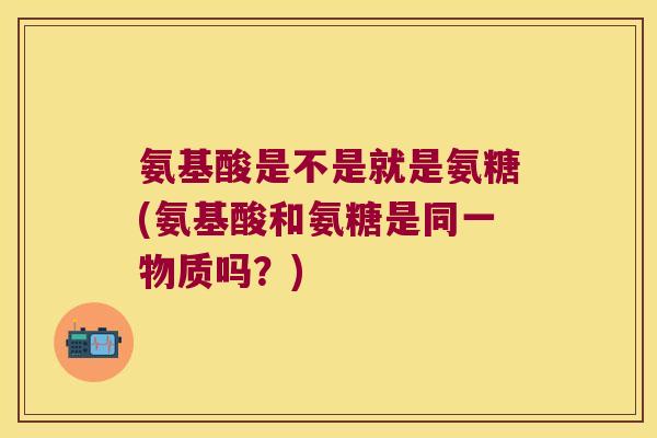 氨基酸是不是就是氨糖(氨基酸和氨糖是同一物质吗?)