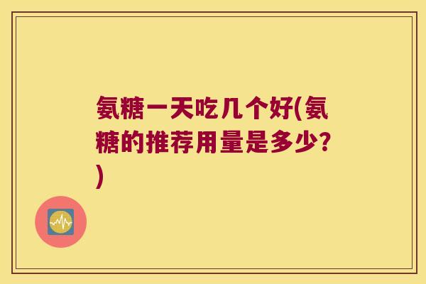 氨糖一天吃几个好(氨糖的推荐用量是多少?)