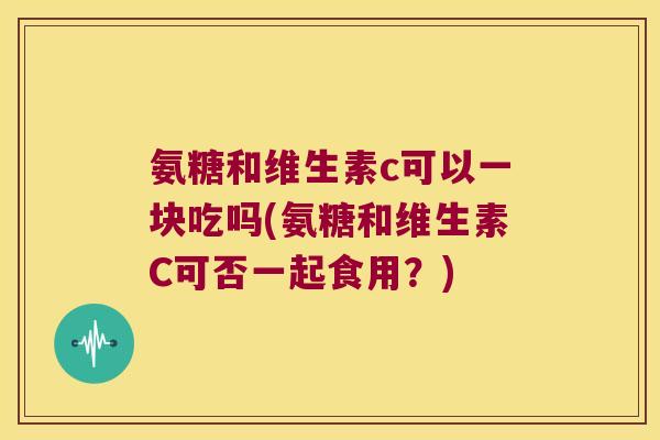 氨糖和维生素c可以一块吃吗(氨糖和维生素C可否一起食用?)