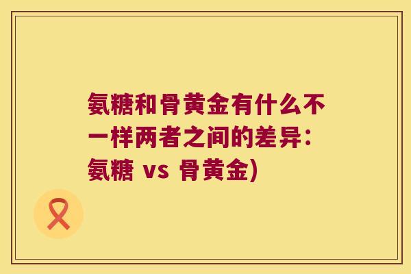 氨糖和骨黄金有什么不一样两者之间的差异:氨糖 vs 骨黄金)