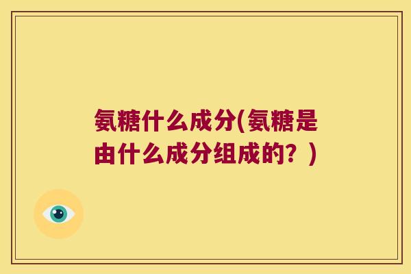 氨糖什么成分(氨糖是由什么成分组成的?)
