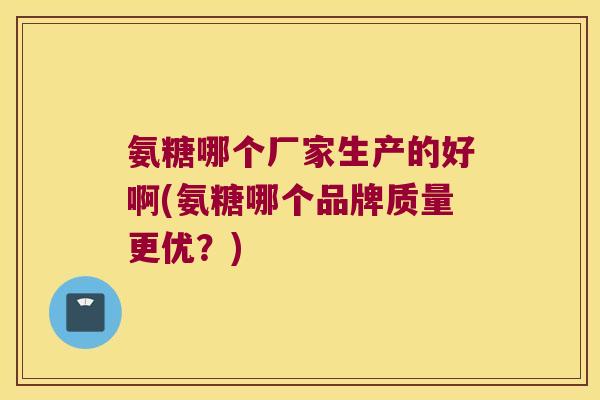 氨糖哪个厂家生产的好啊(氨糖哪个品牌质量更优?)