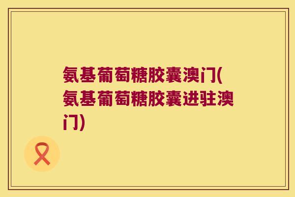 氨基葡萄糖胶囊澳门(氨基葡萄糖胶囊进驻澳门)