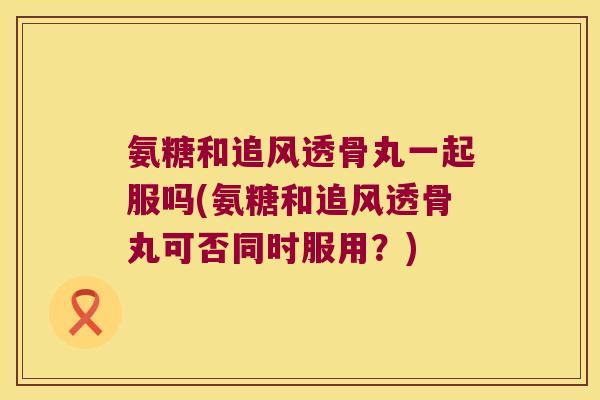 氨糖和追风透骨丸一起服吗(氨糖和追风透骨丸可否同时服用?)