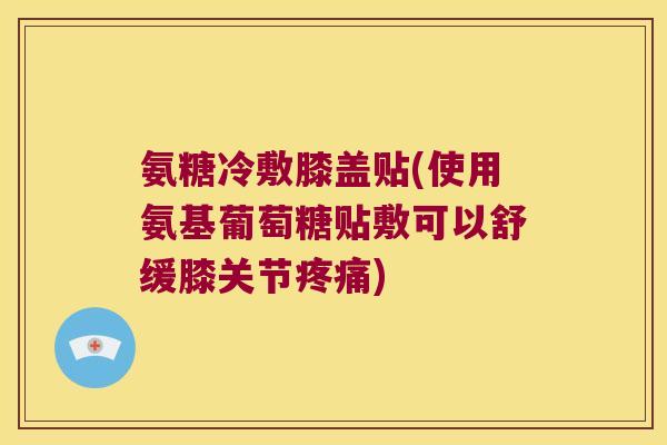 氨糖冷敷膝盖贴(使用氨基葡萄糖贴敷可以舒缓膝关节疼痛)