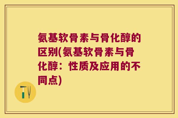 氨基软骨素与骨化醇的区别(氨基软骨素与骨化醇:性质及应用的不同点)