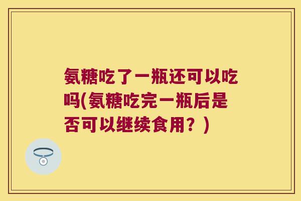 氨糖吃了一瓶还可以吃吗(氨糖吃完一瓶后是否可以继续食用?)