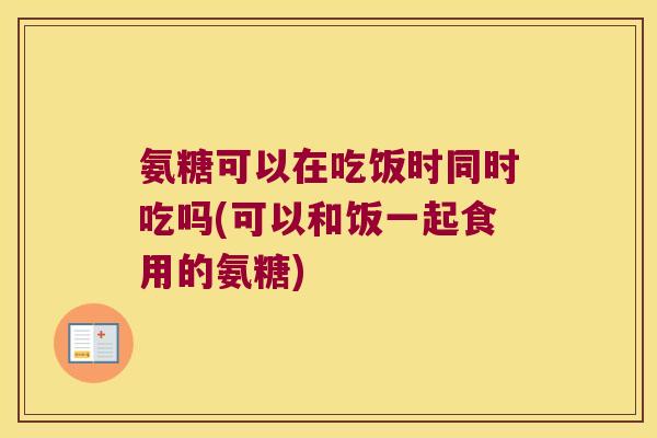 氨糖可以在吃饭时同时吃吗(可以和饭一起食用的氨糖)