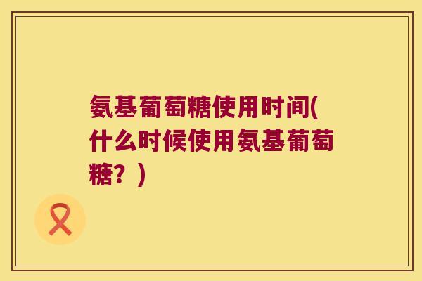 氨基葡萄糖使用时间(什么时候使用氨基葡萄糖?)