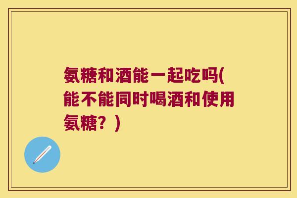 氨糖和酒能一起吃吗(能不能同时喝酒和使用氨糖?)