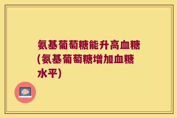 氨基葡萄糖能升高血糖(氨基葡萄糖增加血糖水平)